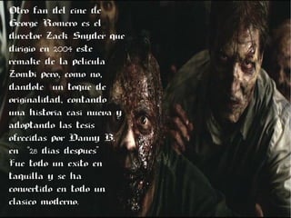 Otro fan del cine de
George Romero es el
director Zack Snyder que
dirigióóo en 2042004 este
remake de la pelicula
Zombi pero, ,como no,,,
dandole un toque de
originalidad., contando
una historia casi nueva y
adoptando las tesis
ofrecidas por Danny B.
en “28 dias despues”
Fue todo un éexito en
taquilla y se ha
convertido en todo un
clasico moderno..
 