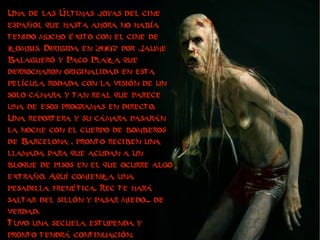 Una de las Últimas joyas del cine
español que hasta ahora no había
tenido mucho éxito con el cine de
zombis. Dirigida en 2007 por Jaume
Balagueró y Paco Plaza que
derrocharon originalidad en esta
película rodada con la visión de un
solo cámara y tan real que parece
una de esos programas en directo.
Una reportera y su cámara pasarán
la noche con el cuerpo de bomberos
de Barcelona , pronto reciben una
llamada para que acudan a un
bloque de pisos en el que ocurre algo
extraño. Aquí comienza una
pesadilla frenética. Rec te hará
saltar del sillón y pasar miedo... de
verdad.
Tuvo una secuela estupenda y
pronto tendrá continuación.
 