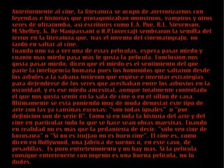Anteriormente al cine, la literatura se ocupó de aterrorizarnos con
leyendas e historias que protagonizaban monstruos, vampiros y otros
seres de ultratumba, así escritores como E.A. Poe, R.L. Stevenson,
M.Shelley, G. De Maupassant o H.P.Lovecraft sembraron la semilla del
terror en la literatura que, tras el invento del cinematógrafo, no
tardó en saltar al cine.
Cuando uno va a ver una de estas películas, espera pasar miedo y
cuanto mas miedo pasa más le gusta la película. Conclusión:nos
gusta pasar miedo; dicen que el miedo es el sentimiento del que
parte la inteligencia humana pues los homínidos que saltaron desde
los árboles a la sabana tuvieron que ergirse e inventar estrategias
para defenderse de los seres que acechaban entre los arbustos en la
oscuridad, y es ese miedo ancestral, aunque totalmente controlado
el que nos gusta sentir en la sala de cine o en el sillón de casa.
Últimamente se está poniendo muy de moda denostar este tipo de
arte con las ya cansinas excusas: “son todas iguales” o “por
definición son de serie B”. Como si en toda la historia del arte y del
cine en particular todo lo que se hace sean obras maestras. Cuando
en realidad no es más que la pedantería de decir: “sólo veo cine de
kurosawa” o “Si no es truffau no es buen cine”. El cine es, como
dicen en Hollywood, una fábrica de sueños o, en este caso, de
pesadillas. Es puro entretenimiento y no hay más. Si la película
consigue entretenerte con ingenio es una buena película, no lo
dudes.
 