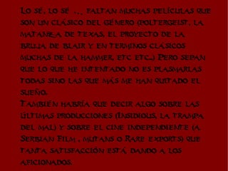 Lo sé, lo sé … faltan muchas películas que
son un clásico del género (poltergeist, la
matanza de texas, el proyecto de la
bruja de blair y en terminos clásicos
muchas de la hammer, etc etc..) Pero sepan
que lo que he intentado no es plasmarlas
todas sino las que más me han quitado el
sueño.
También habría que decir algo sobre las
últimas producciones (Insidious, la trampa
del mal) y sobre el cine independiente (a
Serbian Film , mutans o Rare exports) que
tanta satisfacción está dando a los
aficionados.
 