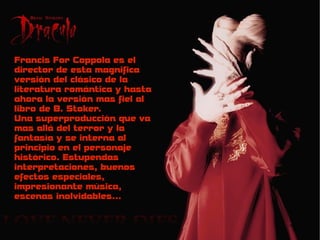 Francis For Coppola es el
director de esta magnifica
versión del clásico de la
literatura romántica y hasta
ahora la versión mas fiel al
libro de B. Stoker.
Una superproducción que va
mas allá del terror y la
fantasía y se interna al
principio en el personaje
histórico. Estupendas
interpretaciones, buenos
efectos especiales,
impresionante música,
escenas inolvidables...
 