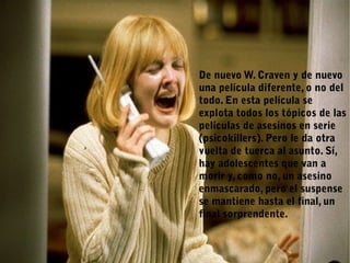 De nuevo W. Craven y de nuevo
una película diferente, o no del
todo. En esta película se
explota todos los tópicos de las
películas de asesinos en serie
(psicokillers). Pero le da otra
vuelta de tuerca al asunto. Sí,
hay adolescentes que van a
morir y, como no, un asesino
enmascarado, pero el suspense
se mantiene hasta el final, un
final sorprendente.
 