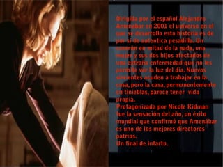 Dirigida por el español Alejandro
Amenabar en 2001 el universo en el
que se desarrolla esta historia es de
por sí de autentica pesadilla. Un
caserón en mitad de la nada, una
mujer y sus dos hijos afectados de
una extraña enfermedad que no les
permite ver la luz del día. Nuevos
sirvientes acuden a trabajar en la
casa, pero la casa, permanentemente
en tinieblas, parece tener vida
propia.
Protagonizada por Nicole Kidman
fue la sensación del año, un éxito
mundial que confirmó que Amenábar
es uno de los mejores directores
patrios.
Un final de infarto.
 