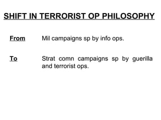 SHIFT IN TERRORIST OP PHILOSOPHY

 From   Mil campaigns sp by info ops.


 To     Strat comn campaigns sp by guerilla
        and terrorist ops.
 