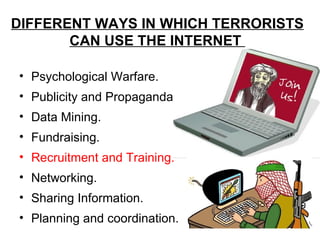 DIFFERENT WAYS IN WHICH TERRORISTS
       CAN USE THE INTERNET

• Psychological Warfare.
• Publicity and Propaganda.
• Data Mining.
• Fundraising.
• Recruitment and Training.
• Networking.
• Sharing Information.
• Planning and coordination.
 