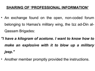 SHARING OF ‘PROFESSIONAL INFORMATION’

• An exchange found on the open, non-coded forum
  belonging to Hamas's military wing, the Izz ad-Din al-
  Qassam Brigades:

"I have a kilogram of acetone. I want to know how to
  make an explosive with it to blow up a military
  jeep."
• Another member promptly provided the instructions.
 