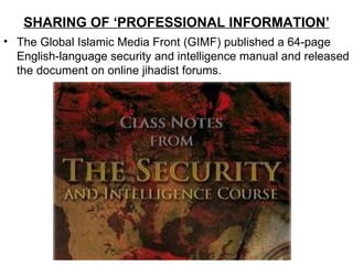 SHARING OF ‘PROFESSIONAL INFORMATION’
• The Global Islamic Media Front (GIMF) published a 64-page
  English-language security and intelligence manual and released
  the document on online jihadist forums.
 