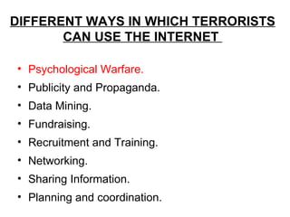 DIFFERENT WAYS IN WHICH TERRORISTS
       CAN USE THE INTERNET

• Psychological Warfare.
• Publicity and Propaganda.
• Data Mining.
• Fundraising.
• Recruitment and Training.
• Networking.
• Sharing Information.
• Planning and coordination.
 