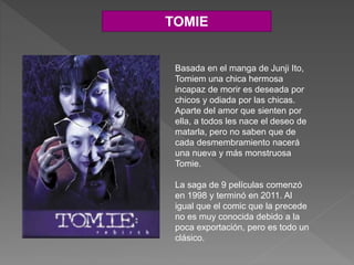 TOMIE
Basada en el manga de Junji Ito,
Tomiem una chica hermosa
incapaz de morir es deseada por
chicos y odiada por las chicas.
Aparte del amor que sienten por
ella, a todos les nace el deseo de
matarla, pero no saben que de
cada desmembramiento nacerá
una nueva y más monstruosa
Tomie.
La saga de 9 películas comenzó
en 1998 y terminó en 2011. Al
igual que el comic que la precede
no es muy conocida debido a la
poca exportación, pero es todo un
clásico.
 