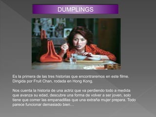 DUMPLINGS
Es la primera de las tres historias que encontraremos en este filme.
Dirigida por Fruit Chan, rodada en Hong Kong.
Nos cuenta la historia de una actriz que va perdiendo todo a medida
que avanza su edad, descubre una forma de volver a ser joven, solo
tiene que comer las empanadillas que una extraña mujer prepara. Todo
parece funcionar demasiado bien…
 