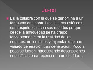  Es la palabra con la que se denomina a un
fantasma en Japón. Las culturas asiáticas
son respetuosas con sus muertos porque
desde la antigüedad se ha creído
fervientemente en la realidad de los
espíritus, en los mitos y leyendas que han
viajado generación tras generación. Poco a
poco se fueron introduciendo descripciones
específicas para reconocer a un espíritu…
 