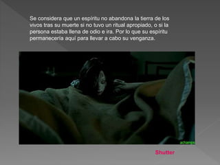 Se considera que un espíritu no abandona la tierra de los
vivos tras su muerte si no tuvo un ritual apropiado, o si la
persona estaba llena de odio e ira. Por lo que su espíritu
permanecería aquí para llevar a cabo su venganza.
Shutter
 