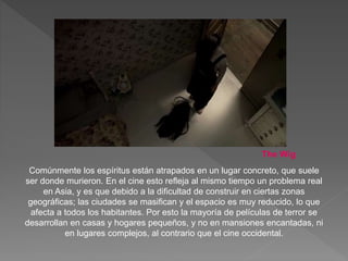 Comúnmente los espíritus están atrapados en un lugar concreto, que suele
ser donde murieron. En el cine esto refleja al mismo tiempo un problema real
en Asia, y es que debido a la dificultad de construir en ciertas zonas
geográficas; las ciudades se masifican y el espacio es muy reducido, lo que
afecta a todos los habitantes. Por esto la mayoría de películas de terror se
desarrollan en casas y hogares pequeños, y no en mansiones encantadas, ni
en lugares complejos, al contrario que el cine occidental.
The Wig
 
