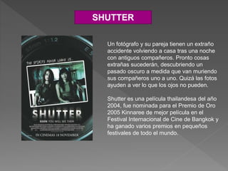 SHUTTER
Un fotógrafo y su pareja tienen un extraño
accidente volviendo a casa tras una noche
con antiguos compañeros. Pronto cosas
extrañas sucederán, descubriendo un
pasado oscuro a medida que van muriendo
sus compañeros uno a uno. Quizá las fotos
ayuden a ver lo que los ojos no pueden.
Shutter es una película thailandesa del año
2004, fue nominada para el Premio de Oro
2005 Kinnaree de mejor película en el
Festival Internacional de Cine de Bangkok y
ha ganado varios premios en pequeños
festivales de todo el mundo.
 