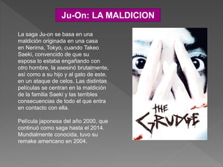 Ju-On: LA MALDICION
La saga Ju-on se basa en una
maldición originada en una casa
en Nerima, Tokyo, cuando Takeo
Saeki, convencido de que su
esposa lo estaba engañando con
otro hombre, la asesinó brutalmente,
así como a su hijo y al gato de este,
en un ataque de celos. Las distintas
películas se centran en la maldición
de la familia Saeki y las terribles
consecuencias de todo el que entra
en contacto con ella.
Película japonesa del año 2000, que
continuó como saga hasta el 2014.
Mundialmente conocida, tuvo su
remake americano en 2004.
 