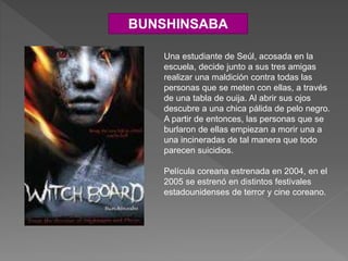 BUNSHINSABA
Una estudiante de Seúl, acosada en la
escuela, decide junto a sus tres amigas
realizar una maldición contra todas las
personas que se meten con ellas, a través
de una tabla de ouija. Al abrir sus ojos
descubre a una chica pálida de pelo negro.
A partir de entonces, las personas que se
burlaron de ellas empiezan a morir una a
una incineradas de tal manera que todo
parecen suicidios.
Película coreana estrenada en 2004, en el
2005 se estrenó en distintos festivales
estadounidenses de terror y cine coreano.
 