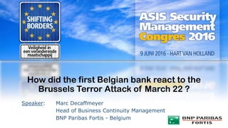 How did the first Belgian bank react to the
Brussels Terror Attack of March 22 ?
Speaker: Marc Decaffmeyer
Head of Business Continuity Management
BNP Paribas Fortis - Belgium
 