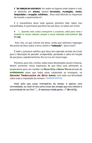 ∎ "AS FORÇAS DA NATUREZA: Em todos os lugares onde impera o mal,
se desfarão em chamas; haverá terremotos, inundações, ventos,
tempestades e erupções vulcânicas... Deus está diluindo as impurezas
do mundo, e queimando-as".
E o maravilhoso disso tudo (parece estranho falar sobre isso
maravilhado), é a promessa que Deus faz aos Seus, os salvos em Cristo:
●​ “... Quando estas coisas começarem a acontecer, olhai para cima e
levantai as vossas cabeças, porque a vossa redenção está próxima” (Lc
21:28).
Para nós, os que cremos em Jesus, ainda que soframos respingos
dos juízos de Deus sobre a terra, temos a “redenção”. Que é isso?!
É todo o processo salvífico que Deus tem operado através de Cristo
para a libertação do pecador arrependido, perdoado e salvo em função
do que Jesus, expiatoriamente, fez na cruz em nosso lugar.
Portanto, para nós, crentes, todas estas devastações atuais e futuras,
devem aumentar nossa esperança de que Deus está ultimando os
preparativos para nos receber no Novo Céu e Nova Terra através do
arrebatamento antes que todas estas catástrofes se irrompam, na
Grande Tribulação de Sete Anos, com toda sua ferocidade
sobre toda a impiedade do homem. MARANATA!
Você acha que essas intempéries do tempo, é apenas uma
normalidade, ou você vê isto como sinais dos tempos que nos indicam a
proximidade do seu fim? "... A natureza criada geme...!” (Rm 8:22).
 