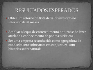  Obter um retorno de 80% de valor investido no
intervalo de 18 meses.
 Ampliar o leque de entretenimento noturno e de lazer
atrelado a conhecimento de pontos turísticos .
 Ser uma empresa reconhecida como agregadora de
conhecimento sobre artes em conjuntura com
historias sobrenaturais
 