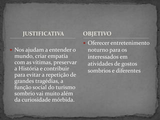 JUSTIFICATIVA
 Nos ajudam a entender o
mundo, criar empatia
com as vítimas, preservar
a História e contribuir
para evitar a repetição de
grandes tragédias, a
função social do turismo
sombrio vai muito além
da curiosidade mórbida.
 Oferecer entretenimento
noturno para os
interessados em
atividades de gostos
sombrios e diferentes
OBJETIVO
 