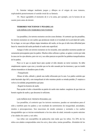 9.- Intentar indagar mediante juegos y dibujos en el origen de esos temores,
explicándole posteriormente el sentido irreal de su fantasía.
10.- Hacer agradable el momento de ir a la cama, por ejemplo, con la lectura de un
cuento justo antes de dormir.
TERRORES NOCTURNOS Y PESADILLAS
LOS NIÑOS CON TERRORES NOCTURNOS
Las pesadillas y los terrores nocturnos son dos cosas distintas. Al contrario que las pesadillas,
los terrores nocturnos no son sueños que produzcan miedo ni el resultado de la actividad del sueño.
En su lugar, se cree que reflejan etapas inmaduras del sueño, en las que el niño tiene dificultad para
hacer la. transición del sueño profundo al sueño más superficial.
Aunque el niño con terrores nocturnos no los recuerde, estos episodios nocturnos pueden ser
sumamente preocupantes para los padres. Muchos niños sollozan o gritan, se agitan o corren por toda
la casa con los ojos abiertos, pero sin ver y sus oídos parecen no percibir las palabras tranquilizadoras
de los padres.
Poco es lo que se puede hacer para ayudar al niño durante un terror nocturno. Se debe
simplemente esperar a que cese y recordar que no ha sido causado por las tensiones y que no tendrá
efectos traumáticos ni duraderos para el niño.
- Tranquilizarle
Abrace al niño, cálmele y pásele una toalla refrescante por la cara. Los padres sentirán que
están haciendo algo útil y esto tranquilizará al niño mientras pierde su mirada perdida jT empieza a
volver a la realidad, preguntándose qué pasa
- Regule los horarios de sueño
Para ayudar al niño a desarrollar un patrón de sueño más maduro. asegúrese de que tiene un
horario regular de sueño y que descansa lo suficiente.
LOS NIÑOS OUE TIENEN PESADILLAS
Las pesadillas, al contrario que los terrores nocturnos, pueden ser aterradoras para el
niño y también para los padres y son resultado de sentimientos de inseguridad, ansiedades,
miedos o preocupaciones. Son reacciones de miedo comunes y normales a los sueños
desagradables que se inician normalmente a los tres años de edad, teniendo su punto máximo
a las edades de cuatro y seis años.
Las niñas son susceptibles de padecerlas más tarde que los niños. Un 28% de los
niños con edades comprendidas entre los seis y doce años, tenían pesadillas. Alrededor de los
10
 