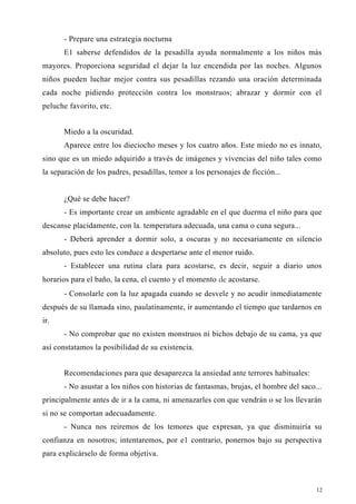 - Prepare una estrategia nocturna
E1 saberse defendidos de la pesadilla ayuda normalmente a los niños más
mayores. Proporciona seguridad el dejar la luz encendida por las noches. Algunos
niños pueden luchar mejor contra sus pesadillas rezando una oración determinada
cada noche pidiendo protección contra los monstruos; abrazar y dormir con el
peluche favorito, etc.
Miedo a la oscuridad.
Aparece entre los dieciocho meses y los cuatro años. Este miedo no es innato,
sino que es un miedo adquirido a través de imágenes y vivencias del niño tales como
la separación de los padres, pesadillas, temor a los personajes de ficción...
¿Qué se debe hacer?
- Es importante crear un ambiente agradable en el que duerma el niño para que
descanse placidamente, con la. temperatura adecuada, una cama o cuna segura...
- Deberá aprender a dormir solo, a oscuras y no necesariamente en silencio
absoluto, pues esto les conduce a despertarse ante el menor ruido.
- Establecer una rutina clara para acostarse, es decir, seguir a diario unos
horarios para el baño, la cena, el cuento y el momento de acostarse.
- Consolarle con la luz apagada cuando se desvele y no acudir inmediatamente
después de su llamada sino, paulatinamente, ir aumentando el tiempo que tardarnos en
ir.
- No comprobar que no existen monstruos ni bichos debajo de su cama, ya que
así constatamos la posibilidad de su existencia.
Recomendaciones para que desaparezca la ansiedad ante terrores habituales:
- No asustar a los niños con historias de fantasmas, brujas, el hombre del saco...
principalmente antes de ir a la cama, ni amenazarles con que vendrán o se los llevarán
si no se comportan adecuadamente.
- Nunca nos reiremos de los temores que expresan, ya que disminuiría su
confianza en nosotros; intentaremos, por e1 contrario, ponernos bajo su perspectiva
para explicárselo de forma objetiva.
12
 
