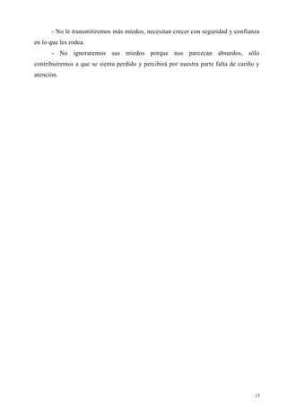 - No le transmitiremos más miedos, necesitan crecer con seguridad y confianza
en lo que les rodea.
- No ignoraremos sus miedos porque nos parezcan absurdos, sólo
contribuiremos a que se sienta perdido y percibirá por nuestra parte falta de cariño y
atención.
13
 