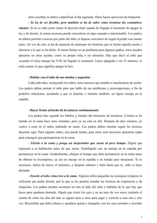 otros escriben su diario o planifican el día siguiente. Otros hacen ejercicios de relajación.
- Se ha de ser flexible, pero también se ha de saber cómo terminar las costumbres
rituales. Si no se sabe cómo tomar la decisión final cuando ha llegado el momento de apagar la
luz y de dormir, la rutina nocturna puede convertirse en algo cansado o interminable. Los padres
no deben permitir evasivas por parte del niño, ni dejarse convencer de seguir leyendo «un cuento
más». En vez de esto, se ha de anunciar de antemano las historias que se leerán aquella noche y
aferrarse a lo que se ha dicho. Si trazar límites es un problema para algunos padres, éstos pueden
apoyarse en otras ayudas, como su propio reloj o un minutero. Hay que decir al niño que
«cuando el reloj marque las 9:30, ha llegado el momento. Luces apagadas o en 15 minutos, el
reloj sonará, lo que significa apagar la luz».
- Hablar con el niño de sus miedos y angustias
Cada individuo, incluyendo los niños, tiene temores que tienden a manifestarse de noche.
Los padres deben animar al niño para que hable de sus problemas y preocupaciones, a fin de
poderlos solucionar, ayudando a que se duerma, e intentar también, un ligero masaje en la
espalda.
- Hacer frente al hecho de levantarse continuamente
Los padres han seguido los hábitos y rituales del momento de acostarse. Cristina se ha
metido en la cama hace unos instantes, pero ya no está en ella. Después de diez minutos, ya
vuelve a estar en el salón, pidiendo un zumo. Los padres deben intentar seguir las técnicas
descritas aquí. Para algunos niños, una puede bastar, para otros será necesario aplicarlas todas
para conseguir que permanezcan en la cama.
- Llévele a la cama y ponga un despertador que suene al poco tiempo. Dígale que
regresará a su habitación antes de que suene. Gratifíquele con un masaje en la espalda por
permanecer en la cama. Gradualmente, alargue el tiempo que debe permanecer en la cama antes
de obtener la recompensa, ya sea un masaje en la espalda o un helado para desayunar. Si es
necesario, utilice de nuevo el minutero, y después siéntese v léale hasta que el_ niño se haya
dormido.
- Enseñe al niño cómo irse a la cama. Algunos niños pequeños no consiguen relajarse lo
suficiente par poder dormir, por lo que se les pueden enseñar las técnicas de respiración y de
relajación. Los padres pueden acostarse un rato al lado del niño y hablarle de lo que hay que
hacer para quedarse dormido. Dígale que cierre los ojos y en un tono de voz suave cuéntele el
cuento de cómo las olas del mar se siguen unas a otras para jugar y vuelven a casa una y otra
vez. Recuérdele que debe echarse y quedarse quieto y tranquilo, con los ojos cerrados y recordar
3
 