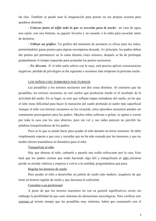 las olas. También se puede usar la imaginación para pensar en sus propias escenas para
quedarse dormido.
- Colocar junto al niffo todo lo que se necesita para la noche: un vaso de agua,
una cajita. con una linterna, su juguete favorito y un cassette o la radio para escuchar antes
de dormirse.
- Utilizar un gráfico. Un gráfico del momento de acostarse es eficaz para los niños,
permitiéndoles ganar puntos para alguna recompensa deseada. A1 principio, los padres deben
dar puntos por permanecer en la cama durante cinco minutos, después se ha de prolongar
gradualmente el tiempo requerido para acumular los puntos necesarios.
- No discuta. Si el niño suele salirse con la suya, será preciso aplicar consecuencias
negativas: pérdida de privilegios al día siguiente o acostarse más temprano la próxima noche.
LOS NIÑOS CON TERRORES NOCTURNOS
Las pesadillas y los terrores nocturnos son dos cosas distintas. Al contrario que las
pesadillas, los terrores nocturnos no son sueños que produzcan miedo ni el resultado de la
actividad del sueño. En su lugar, se cree que reflejan etapas inmaduras del sueño, en las que
el niño tiene dificultad para hacer la transición del sueño profundo al sueño más superficial
Aunque el niño con terrores nocturnos no los recuerde, estos episodios nocturnos pueden ser
sumamente preocupantes para los padres. Muchos niños sollozan o gritan, se agitan o corren
por toda la casa con los ojos abiertos, pero sin ver y sus oídos parecen no percibir las
palabras tranquilizadoras de los padres.
Poco es lo que se puede hacer para ayudar al niño durante un terror nocturno. Se debe
simplemente esperar a que cese y recordar que no ha sido causado por las tensiones y que no
tendrá efectos traumáticos ni duraderos para el niño.
Tranquilizar al niño
Hay que abrazar al niño, calmarle y pasarle una toalla refrescante por la cara. Esto
hará que los padres sientan que están haciendo algo útil y tranquilizará al niño mientras
pierde su mirada vidriosa y empieza a volver a la realidad, preguntándose qué pasa.
Regular los horarios de sueño
Para ayudar al niño a desarrollar un patrón de sueño más maduro, asegúrese de que
tiene un horario regular de sueño y que descansa lo suficiente.
Consultar a un profesional
A pesar de que los terrores nocturnos no son en general significativos existe sin
embargo la posibilidad de que sean síntomas de alteraciones necrológicas. Para verificar este
extremo al mismo tiempo que las pesadillas muy molestas, habrá que comentarlo con el
4
 