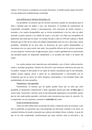 médico. Si los terrores se producen con mucha frecuencia, el médico puede sugerir aliviarlos
con una medicación cuidadosamente controlada.
LOS NIÑOS QUE TIENEN PESADILLAS
Las pesadillas, al contrario que los terrores nocturnos, pueden ser aterradoras para el
niño y también para los padres y son, con frecuencia, el resultado de sentimientos de
inseguridad, ansiedades, miedos o preocupaciones. Son reacciones de miedo comunes y
normales a los sueños desagradables que se inician normalmente a los tres años de edad,
teniendo su punto máximo a las edades de cuatro y seis años. Las niñas son susceptibles de
padecerlas más tarde que los niños. Un estudio llevado a cabo en 1959 por Lapouse y Monk
demostró que el 28% de los niños con edades comprendidas entre los seis y doce años, tenían
pesadillas. Alrededor de los diez años, la frecuencia de estos sueños desagradables se
incrementa otra vez, para remitir más tarde. Las pesadillas difieren de los terrores nocturnos
en otros aspectos: mientras que el niño transpira, grita y respira agitadamente al experimentar
una pesadilla puede ser despertado rápidamente y se acordará del sueño o de partes del
sueño.
Los sueños pueden estar inducidos por enfermedades y por el dolor, sobreexcitación,
miedo y ansiedad, programas violentos de televisión o por amenazas enfermizas por parte de
los padres. Aunque el niño puede no ser capaz de indicar exactamente qué le está afectando,
pueden sacarse algunas claves a partir de su comportamiento y conversando con él.
Cualquiera que sea la causa, los niños inseguros, preocupados o con ansiedad tienen más
probabilidades de tener pesadillas.
Tranquilizar y dar seguridad
Normalmente, lo máximo que los padres pueden hacer por un niño que sufre
pesadillas es despertarle, tranquilizarle y darle seguridad, decirle que todo va bien, que no
ocurre nada. Acariciarle y mecerle, pero no dar demasiada importancia a la pesadilla, puesto
que de otro modo podría aprender a utilizarla como mecanismo para atraer la. atención. No
es importante, en este momento, comentar el contenido del sueño.
Evitar la excitación excesiva
Todos los niños deben tener un periodo de calma y relajación antes de acostarse, y por
ello es preferible no permitirles que vean programas de televisión violentos o de terror, no
contarles historias de miedo ni permitir que realicen actividades físicas violentas. A pesar de
que no ha sido comprobado científicamente que haya relación entre la televisión y las
5
 
