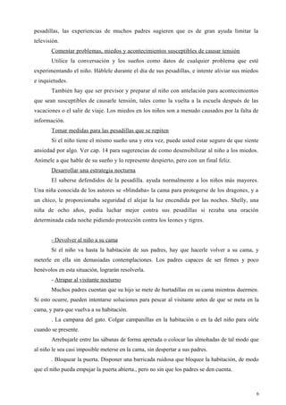 pesadillas, las experiencias de muchos padres sugieren que es de gran ayuda limitar la
televisión.
Comentar problemas, miedos y acontecimientos susceptibles de causar tensión
Utilice la conversación y los sueños como datos de cualquier problema que esté
experimentando el niño. Háblele durante el día de sus pesadillas, e intente aliviar sus miedos
e inquietudes.
También hay que ser previsor y preparar al niño con antelación para acontecimientos
que sean susceptibles de causarle tensión, tales como la vuelta a la escuela después de las
vacaciones o el salir de viaje. Los miedos en los niños son a menudo causados por la falta de
información.
Tomar medidas para las pesadillas que se repiten
Si el niño tiene el mismo sueño una y otra vez, puede usted estar seguro de que siente
ansiedad por algo. Ver cap. 14 para sugerencias de como desensibilizar al niño a los miedos.
Anímele a que hable de su sueño y lo represente despierto, pero con un final feliz.
Desarrollar una estrategia nocturna
El saberse defendidos de la pesadilla. ayuda normalmente a los niños más mayores.
Una niña conocida de los autores se «blindaba» la cama para protegerse de los dragones, y a
un chico, le proporcionaba seguridad el alejar la luz encendida por las noches. Shelly, una
niña de ocho años, podía luchar mejor contra sus pesadillas si rezaba una oración
determinada cada noche pidiendo protección contra los leones y tigres.
- Devolver al niño a su cama
Si el niño va hasta la habitación de sus padres, hay que hacerle volver a su cama, y
meterle en ella sin demasiadas contemplaciones. Los padres capaces de ser firmes y poco
benévolos en esta situación, lograrán resolverla.
- Atrapar al visitante nocturno
Muchos padres cuentan que su hijo se mete de hurtadillas en su cama mientras duermen.
Si esto ocurre, pueden intentarse soluciones para pescar al visitante antes de que se meta en la
cama, y para que vuelva a su habitación.
. La campana del gato. Colgar campanillas en la habitación o en la del niño para oírle
cuando se presente.
Arrebujarle entre las sábanas de forma apretada o colocar las almohadas de tal modo que
al niño le sea casi imposible meterse en la cama, sin despertar a sus padres.
. Bloquear la puerta. Disponer una barricada ruidosa que bloquee la habitación, de modo
que el niño pueda empujar la puerta abierta., pero no sin que los padres se den cuenta.
6
 