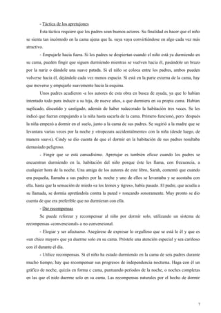 - Táctica de los apretujones
Esta táctica requiere que los padres sean buenos actores. Su finalidad es hacer que el niño
se sienta tan incómodo en la cama ajena que la. suya vaya convirtiéndose en algo cada vez más
atractivo.
- Empujarle hacia fuera. Si los padres se despiertan cuando el niño está ya durmiendo en
su cama, pueden fingir que siguen durmiendo mientras se vuelven hacia él, pasándole un brazo
por la nariz o dándole una suave patada. Si el niño se coloca entre los padres, ambos pueden
volverse hacia él, dejándole cada vez menos espacio. Si está en la parte externa de la cama, hay
que moverse y empujarle suavemente hacia la esquina.
Unos padres acudieron -a los autores de esta obra en busca de ayuda, ya que lo habían
intentado todo para inducir a su hija, de nueve años, a que durmiera en su propia cama. Habían
suplicado, discutido y castigado, además de haber redecorado la habitación tres veces. Se les
indicó que fueran empujando a la niña hasta sacarla de la cama. Primero funcionó, pero -
después
la niña empezó a dormir en el suelo, junto a la cama de sus padres. Se sugirió a la madre que se
levantara varias veces por la noche y «tropezara accidentalmente» con la niña (desde luego, de
manera suave). Cindy se dio cuenta de que el dormir en la habitación de sus padres resultaba
demasiado peligroso.
- Fingir que se está cansadísimo. Apretujar es también eficaz cuando los padres se
encuentran durmiendo en la. habitación del niño porque éste les llama, con frecuencia, a
cualquier hora de la noche. Una amiga de los autores de este libro, Sarah, comentó que cuando
era pequeña, llamaba a sus padres por la. noche y uno de ellos se levantaba y se acostaba con
ella. hasta que la sensación de miedo «a los leones y tigres», había pasado. El padre, que acudía a
su llamada, se dormía apretándola contra la pared v roncando sonoramente. Muy pronto se dio
cuenta de que era preferible que no durmieran con ella.
- Dar recompensas
Se puede reforzar y recompensar al niño por dormir solo, utilizando un sistema de
recompensas «convencional» o no convencional.
- Elogiar y ser afectuoso. Asegúrese de expresar lo orgulloso que se está le él y que es
«un chico mayor» que ya duerme solo en su cama. Préstele una atención especial y sea cariñoso
con él durante el día.
- Utilice recompensas. Si el niño ha estado durmiendo en la cama de seis padres durante
mucho tiempo, hay que recompensar sus progresos de independencia nocturna. Haga con él un
gráfico de noche, quizás en forma c cama, puntuando períodos de la noche, o noches completas
en las que el nido duerme solo en su cama. Las recompensas naturales por el hecho de dormir
7
 