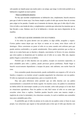 solo pueden ser dejarle pasar una noche junto a un amigo, que tenga 1a televisión portátil en su
habitación o regalarle un nuevo póster.
- Hacer su habitación atractiva
No hay que recordar completamente su habitación sino, simplemente, hacerla atractiva
para que el niño la sienta suya. Una forma simple es pedir al niño que recorte fotos de revistas
para colgar en las paredes. Cuando sea cl momento de decorar, deje que el niño elija él color.
Lleve al niño a una tienda de telas y complementos o permita que seleccione las muestras que se
han llevado a casa. Siéntese con él en la habitación e invente una nueva disposición de los
muebles.
EL NIÑO QUE QUIERE DORMIR CON SUS PADRES
A los niños les gusta dormir con sus padres, es algo cálido, acogedor y seguro.
Ciertos padres nunca dejan que sus hijos se metan en su cama, otros dicen «sólo el
domingo». Otros consienten en poner al niño en su cama cuando está enfermo para que
pueda sentirse confortable y se quede semidormido. Otros padres permiten que su hijo se
meta en su cama hasta que se duerme y después, suavemente, lo llevan a la suya, mientras
que otros padres se despiertan por la mañana con el niño en su cama. Más aún, algunos
padres llegan a convertirlo en un hábito.
Permitir que el niño duerma con sus padres, excepto en ocasiones especiales, es
poco saludable para niño y padres, puede provocar graves problemas. Puede llegar a
hacerle excesivamente dependiente e incapaz de pasar, más adelante, una noche fuera de
casa.
Esta costumbre puede desconcertarle, puede confundirle con respecto a SU rol en la
familia y respecto a su instinto sexual o pueden angustiarle las relaciones con sus padres.
El niño no expresará sus preocupaciones, pero se resentirá de ello.
Hay una gran diferencia entre permitir que un niño duerma con sus padres
ocasionalmente o consentirlo de forma regular. En muchos casos, los padres lo consideran
un hábito difícil de interrumpir cuando ya se ha iniciado, sobre todo porque es lo más fácil
en situaciones agotadoras. Para los padres es más fácil meter al niño en su cama que
escuchar cómo llora o suplica. También pueden hacerlo como una manera simple e
implícita de evitar la intimidad y las relaciones sexuales, lo cual es también una costumbre
muy poco saludable para ellos.
Es preferible que el niño no piense en la cama de sus padres como si fuera la suya
propia. Las soluciones que siguen se han pensado para evitar que el niño que duerme con
8
 
