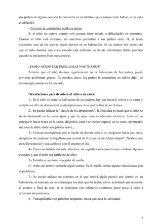 sus padres en alguna ocasión lo convierta en un hábito o para romper este hábito, si ya está
establecido.
- Prevenir la. costumbre desde su inicio
Si el niño no quiere dormir solo porque tiene miedo o dificultades en dormirse.
Cuando el niño está enfermo, un interfono permitirá a sus padres oírle. O, si fuera
necesario, uno de los padres puede dormir en su habitación. Si los padres han permitido
que el niño duerma con ellos cuando está enfermo, se ha de interrumpir dicha practica
cuando se encuentre bien nuevamente.
¿COMO AFRONTAR PROBLEMAS NOCTURNOS?
Permitir que el niño duerma regularmente en la habitación de los padres puede
provocar problemas graves. En muchos casos, los padres lo consideran un hábito difcil de
interrumpir cuando se ha iniciado.
Orientaciones para devolver a1 niño a su cama:
1.- Si el niño va hasta la habitación de sus padres, hay que hacerle volver a su cama y
meterlo en ella sin demasiadas contemplaciones. Los padres han de ser firmes. .
2.- Se puede utilizar la "táctica de los apretujones", la finalidad es hacer que el niño se
sienta incómodo en la cama ajena y que la suya vaya siendo más atractiva. Consiste en
empujarle hacia fuera de la cama, dejándole cada vez menos espacio en la cama, apretujarle
sin hacerle daño, darle una patada suave,...
3.- Utilizar recompensas por el hecho de dormir solo o los progresos hacia esa meta.
Asegúrese de expresar lo orgulloso que se está de él y que es un "chico mayor". Préstele una
atención especial y sea cariñoso con él durante el día.
4.- Hacer su habitación más atractiva, no significa redecorarla sino cambiar algunos
aspectos y que el niño sea participe de ellos.
5.- Establecer un horario regular de sueño.
6.- Antes de dormir contarle algún cuento. Se le puede contar alguno relacionado con
el problema
7.- Se puede utilizar un contrato en el que tendrá algún premio por dormir en su
habitación, se marcará en un almanaque los días que ha tenido éxito, acordando previamente
el premio a final de mes, si se comienza con refuerzos continuos pasar poco a poco a
refuerzos intermitentes.
8.- Tranquilizarle con palabras relajantes, hasta que cese la. ansiedad.
9
 