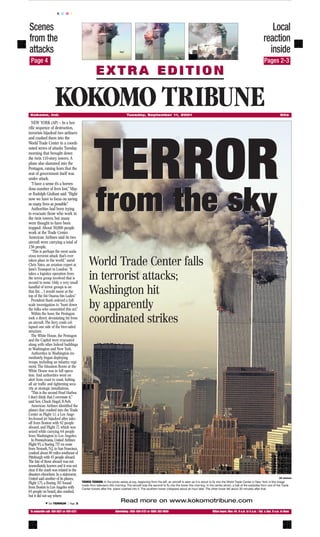 K C M Y



Scenes                                                                                                                                                                                              Local
from the                                                                                                                                                                                         reaction
attacks                                                                                                                                                                                            inside
 Page 4                                                                                                                                                                              P           Pages 2-3
                                                      EXTRA EDITION


 Kokomo, Ind.
                     KOKOMO TRIBUNE                                           Tuesday, September 11, 2001                                                                                                       50¢

  NEW YORK (AP) — In a hor-
rific sequence of destruction,
terrorists hijacked two airliners
and crashed them into the




                                                    TERROR
World Trade Center in a coordi-
nated series of attacks Tuesday
morning that brought down
the twin 110-story towers. A
plane also slammed into the
Pentagon, raising fears that the
seat of government itself was
under attack.
  “I have a sense it’s a horren-
dous number of lives lost,” May-
or Rudolph Giuliani said. “Right
now we have to focus on saving
as many lives as possible.”
  Authorities had been trying
to evacuate those who work in
the twin towers, but many
were thought to have been
                                                      from the sky
trapped. About 50,000 people
work at the Trade Center.
American Airlines said its two
aircraft were carrying a total of
156 people.
  “This is perhaps the most auda-
cious terrorist attack that’s ever
taken place in the world,” samd
Chris Yates, an aviation expert at
Jane’s Transport in London. “It
                                                World Trade Center falls
takes a logistics operation from
the terror group involved that is
second to none. Only a very small
                                                in terrorist attacks;
handful of terror groups is on
that list. ... I would name at the
top of the list Osama bin Laden.”
                                                Washington hit
  President Bush ordered a full-
scale investigation to “hunt down
the folks who committed this act.”
                                                by apparently
  Within the hour, the Pentagon
took a direct, devastating hit from
an aircraft. The fiery crash col-
lapsed one side of the bive-sided
                                                coordinated strikes
structure.
  The White House, the Pentagon
and the Capitol were evacuated
along with other federal buildings
in Washington and New York.
  Authorities in Washington im-
mediately began deploying
troops, including an infantry regi-
ment. The Situation Room at the
White House was in full opera-
tion. And authorities went on
alert from coast to coast, halting
all air traffic and tightening secu-
rity at strategic installations.
  “This is the second Pearl Harbor.
I don’t think that I overstate it,”
said Sen. Chuck Hagel, R-Neb.
  American Airlines identified the
planes that crashed into the Trade
Center as Flight 11, a Los Ange-
les-bound jet hijacked after take-
off from Boston with 92 people
aboard, and Flight 77, which was
seized while carrying 64 people
from Washington to Los Angeles.
  In Pennsylvania, United Airlines
Flight 93, a Boeing 757 en route
from Newark, N.J., to San Francisco,
crashed about 80 miles southeast of
Pittsburgh with 45 people aboard.
The fate of those aboard was not
immediately known and it was not
clear if the crash was related to the
disasters elsewhere. In a statement,
United said another of its planes,                                                                                                                                                                             AP photos

Flight 175, a Boeing 767 bound             TOWER TERROR: In the photo series at top, beginning from the left, an aircraft is seen as it is about to fly into the World Trade Center in New York in this image
                                           made from television this morning. The aircraft was the second to fly into the tower this morning. In the center photo, a ball of fire explodes from one of the Trade
from Boston to Los Angeles with            Center towers after the plane crashed into it. The southern tower collapsed about an hour later. The other tower fell about 30 minutes after that.
65 people on board, also crashed,
but it did not say where.
             w See TERROR | Page 3
                                                                          Read more on www.kokomotribune.com
 To subscribe call: 456-3821 or 459-3121                             Advertising: (765) 459-3121 or (800) 382-0696                                 Office hours: Mon.-Fri. 8 a.m. to 5 p.m. / Sat. & Sun. 8 a.m. to Noon
 