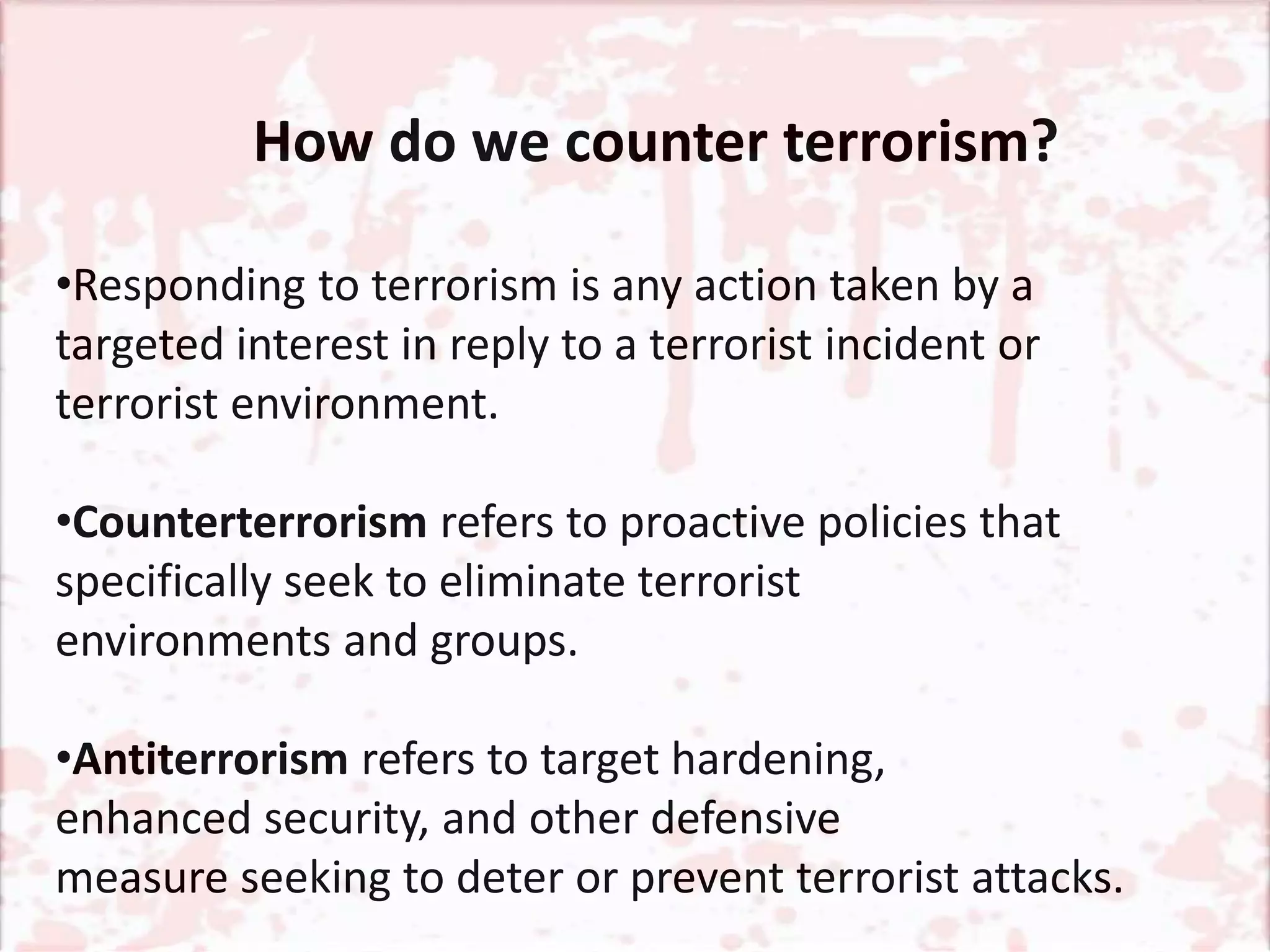 How do we counter terrorism?
•Responding to terrorism is any action taken by a
targeted interest in reply to a terrorist incident or
terrorist environment.
•Counterterrorism refers to proactive policies that
specifically seek to eliminate terrorist
environments and groups.
•Antiterrorism refers to target hardening,
enhanced security, and other defensive
measure seeking to deter or prevent terrorist attacks.
 