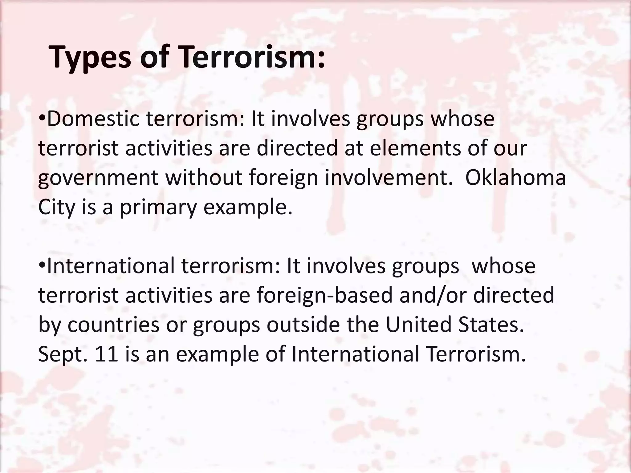 •Domestic terrorism: It involves groups whose
terrorist activities are directed at elements of our
government without foreign involvement. Oklahoma
City is a primary example.
•International terrorism: It involves groups whose
terrorist activities are foreign-based and/or directed
by countries or groups outside the United States.
Sept. 11 is an example of International Terrorism.
Types of Terrorism:
 