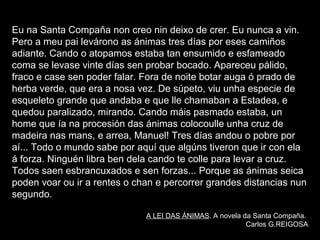 • Segundo a tradición van recoller a alma
dalgún veciño que ha finar esta noite.
• Son son ánimas en pena, en espera de
entrar no outro mundo, non sei se no
purgatorio ou no ceo; almas de xente que
xa non está neste mundo, pero que aínda
non entrou no outro. Están aí, no medio,
porque teñen algunha cousa pendente de
facer aquí
Eu na Santa Compaña non creo nin deixo de crer. Eu nunca a vin.
Pero a meu pai levárono as ánimas tres días por eses camiños
adiante. Cando o atopamos estaba tan ensumido e esfameado
coma se levase vinte días sen probar bocado. Apareceu pálido,
fraco e case sen poder falar. Fora de noite botar auga ó prado de
herba verde, que era a nosa vez. De súpeto, viu unha especie de
esqueleto grande que andaba e que lle chamaban a Estadea, e
quedou paralizado, mirando. Cando máis pasmado estaba, un
home que ía na procesión das ánimas colocoulle unha cruz de
madeira nas mans, e arrea, Manuel! Tres días andou o pobre por
aí... Todo o mundo sabe por aquí que algúns tiveron que ir con ela
á forza. Ninguén libra ben dela cando te colle para levar a cruz.
Todos saen esbrancuxados e sen forzas... Porque as ánimas seica
poden voar ou ir a rentes o chan e percorrer grandes distancias nun
segundo.
A LEI DAS ÁNIMAS. A novela da Santa Compaña.
Carlos G.REIGOSA
 