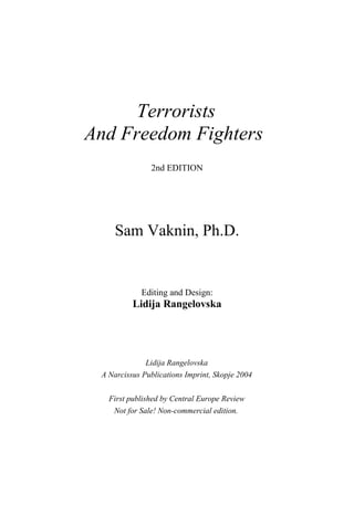 Terrorists
And Freedom Fighters
               2nd EDITION




     Sam Vaknin, Ph.D.


            Editing and Design:
          Lidija Rangelovska




              Lidija Rangelovska
 A Narcissus Publications Imprint, Skopje 2004

   First published by Central Europe Review
    Not for Sale! Non-commercial edition.
 