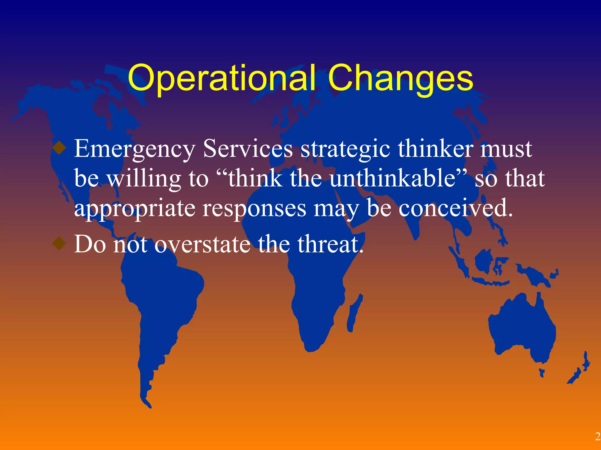 Operational Changes Emergency Services strategic thinker must be willing to “think the unthinkable” so that appropriate responses may be conceived. Do not overstate the threat.  