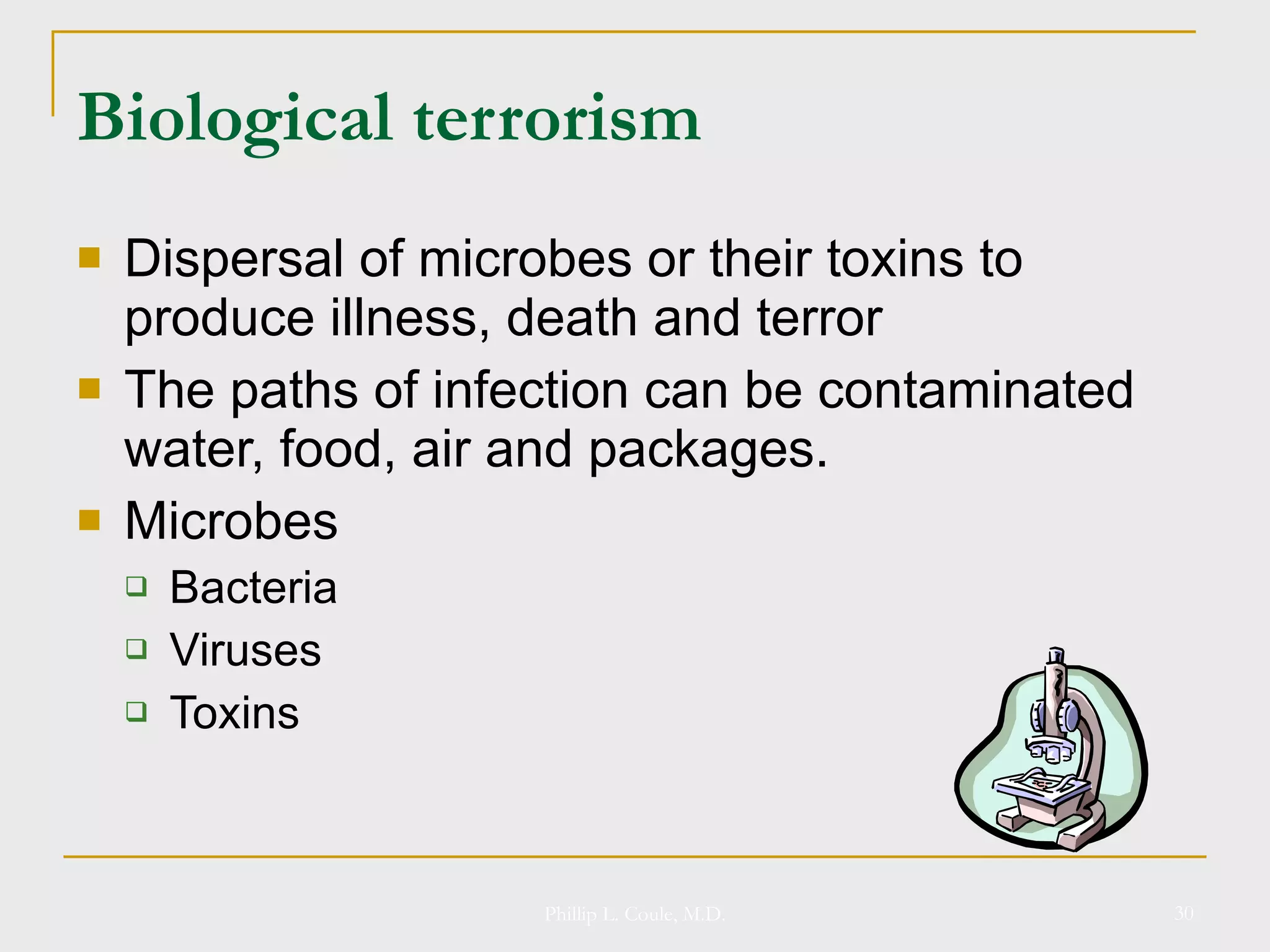 Biological terrorism Dispersal of microbes or their toxins to produce illness, death and terror The paths of infection can be contaminated water, food, air and packages. Microbes Bacteria Viruses Toxins Phillip L. Coule, M.D. 