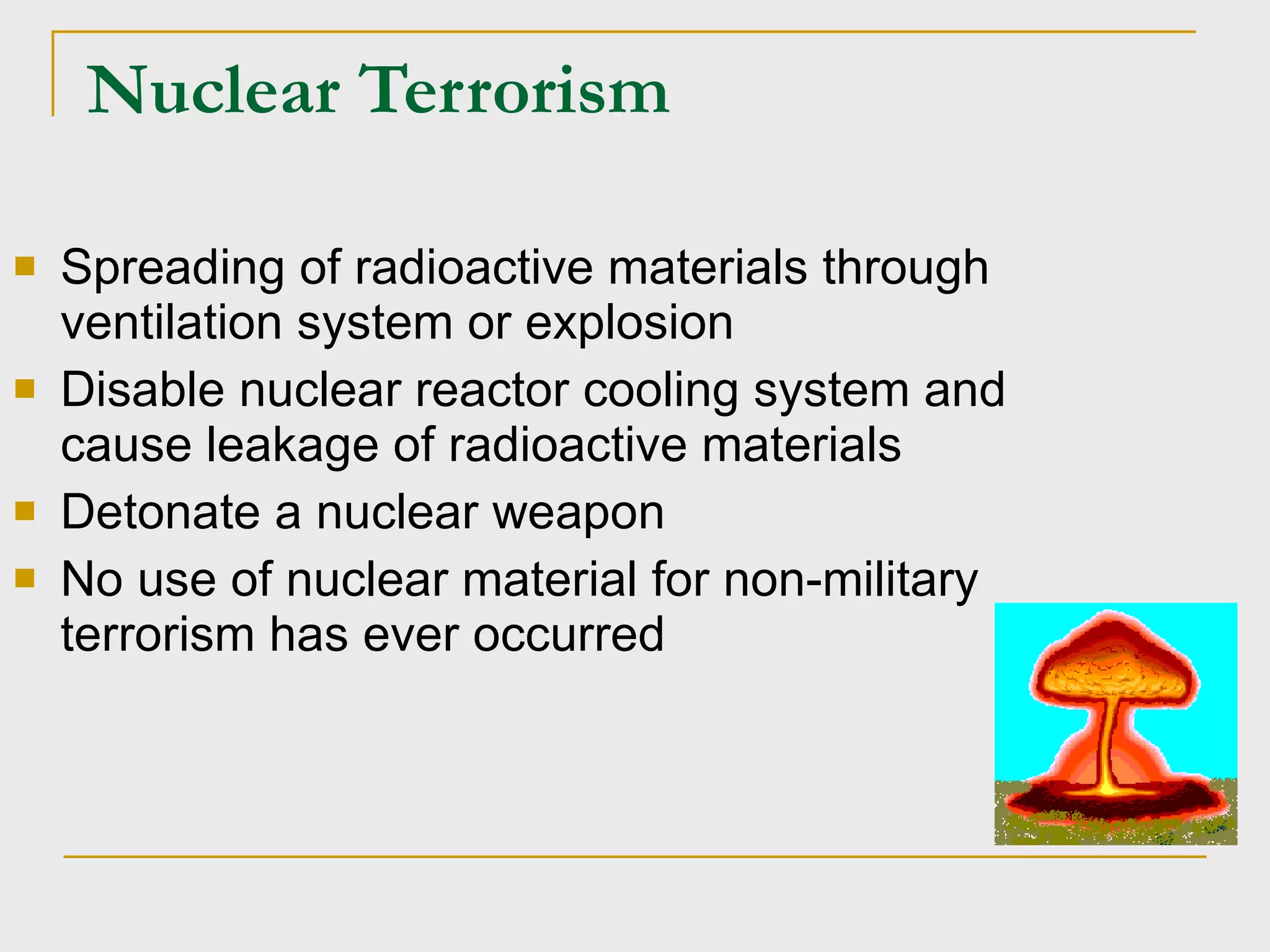 Nuclear Terrorism Spreading of radioactive materials through ventilation system or explosion Disable nuclear reactor cooling system and cause leakage of radioactive materials Detonate a nuclear weapon No use of nuclear material for non-military terrorism has ever occurred 