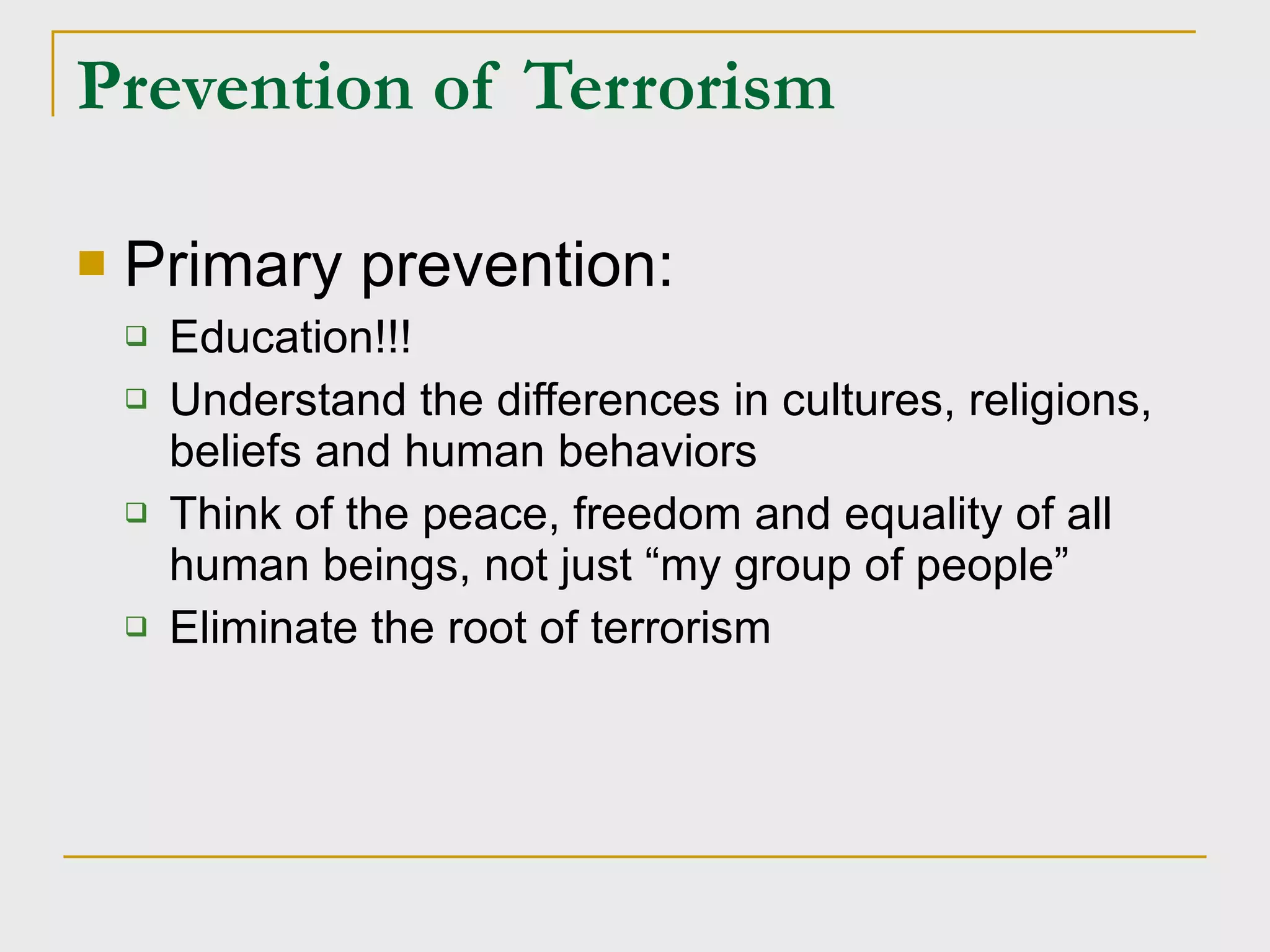 Prevention of Terrorism Primary prevention: Education!!! Understand the differences in cultures, religions, beliefs and human behaviors Think of the peace, freedom and equality of all human beings, not just “my group of people” Eliminate the root of terrorism 