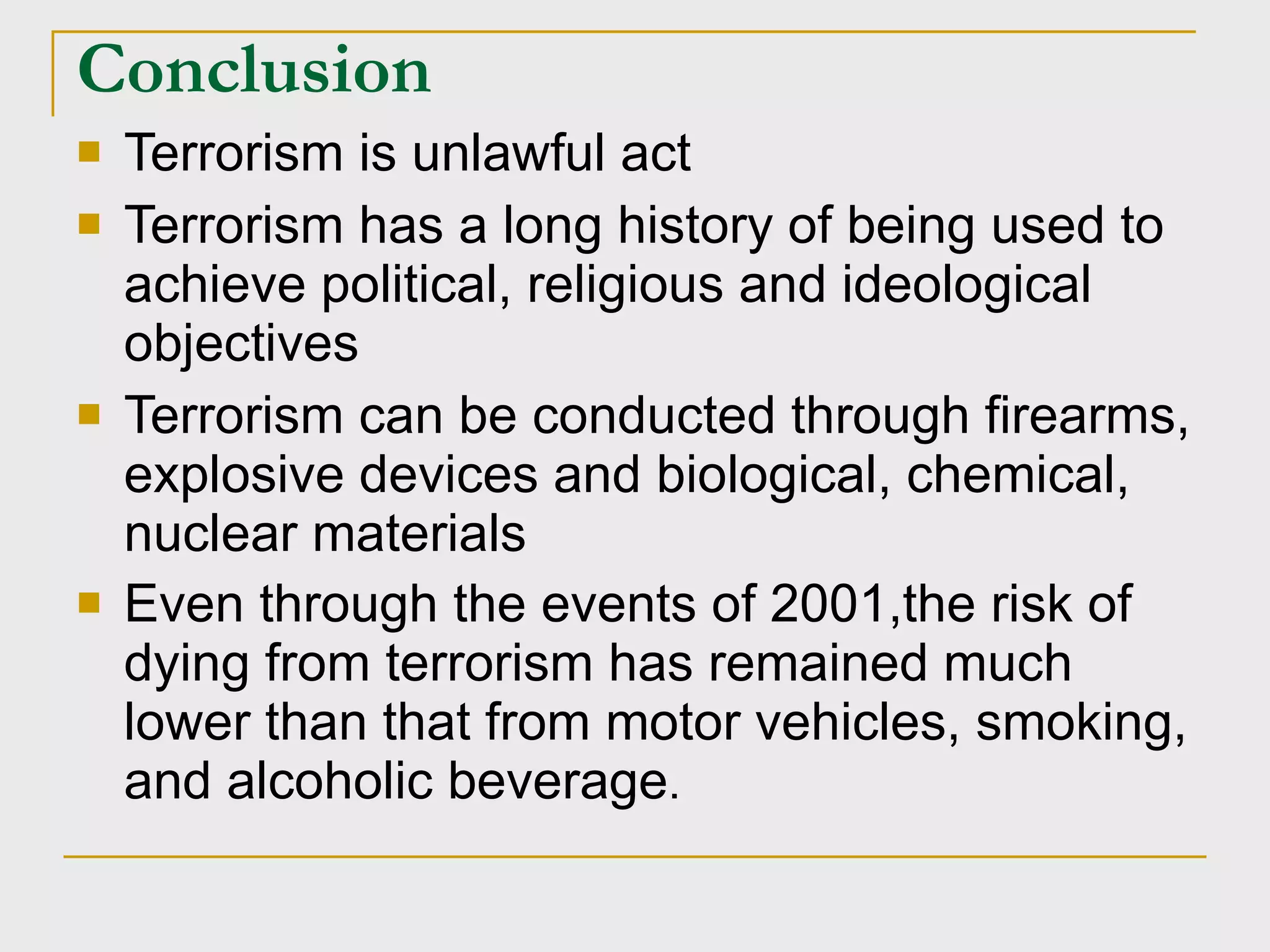 Conclusion Terrorism is unlawful act Terrorism has a long history of being used to achieve political, religious and ideological objectives Terrorism can be conducted through firearms, explosive devices and biological, chemical, nuclear materials  Even through the events of 2001,the risk of dying from terrorism has remained much lower than that from motor vehicles, smoking, and alcoholic beverage . 
