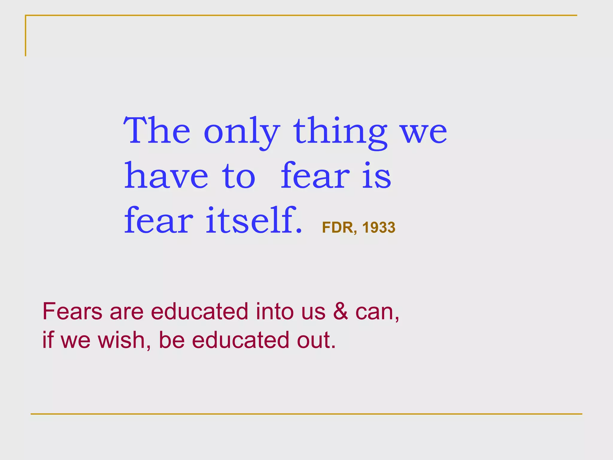 The only thing we have to  fear is fear itself.   FDR, 1933 Fears are educated into us & can,  if we wish, be educated out. 