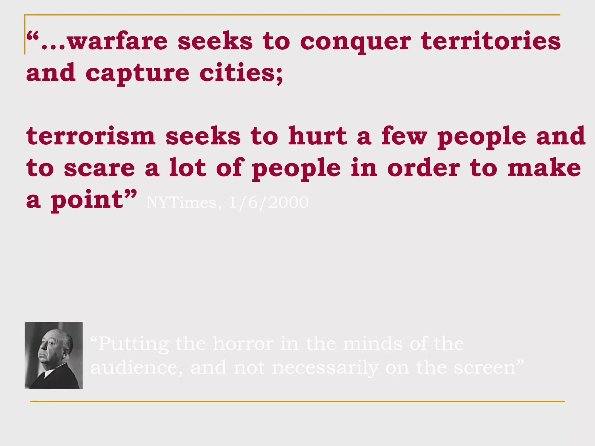 “… warfare seeks to conquer territories and capture cities; terrorism seeks to hurt a few people and to scare a lot of people in order to make a point”   NYTimes, 1/6/2000 “ Putting the horror in the minds of the audience, and not necessarily on the screen” 