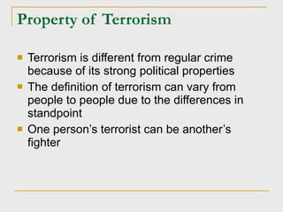 Property of Terrorism Terrorism is different from regular crime because of its strong political properties The definition of terrorism can vary from people to people due to the differences in standpoint One person’s terrorist can be another’s fighter 