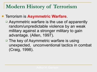 Modern History of Terrorism Terrorism is  Asymmetric Warfare . Asymmetric warfare is the use of apparently random/unpredictable violence by an weak military against a stronger military to gain advantage. (Allen, 1997). The key of Asymmetric warfare is using unexpected,  unconventional tactics in combat (Craig, 1998). Arthur H. Garrison 
