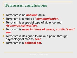 Terrorism conclusions Terrorism is an  ancient   tactic. Terrorism is a mode of  communication .  Terrorism is a special type of violence and  Asymmetrical warfare . Terrorism is  used in times of peace, conflicts and war . Terrorism is designed to make a point, through psychological means,  fear. Terrorism is a  political act . Arthur H. Garrison 