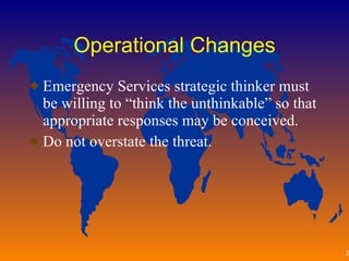 Operational Changes Emergency Services strategic thinker must be willing to “think the unthinkable” so that appropriate responses may be conceived. Do not overstate the threat.  